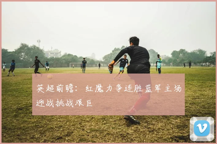 英超前瞻：红魔力争连胜蓝军主场迎战挑战艰巨