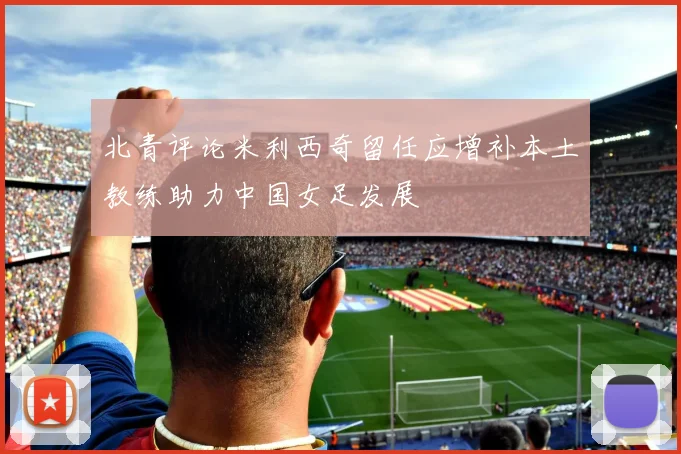 北青评论米利西奇留任应增补本土教练助力中国女足发展