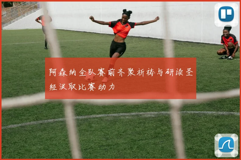 阿森纳全队赛前齐聚祈祷与研读圣经汲取比赛动力