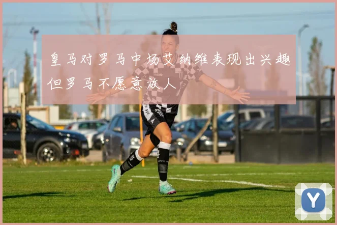 皇马对罗马中场艾纳维表现出兴趣但罗马不愿意放人