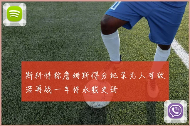 斯科特称詹姆斯得分纪录无人可敌若再战一年将永载史册