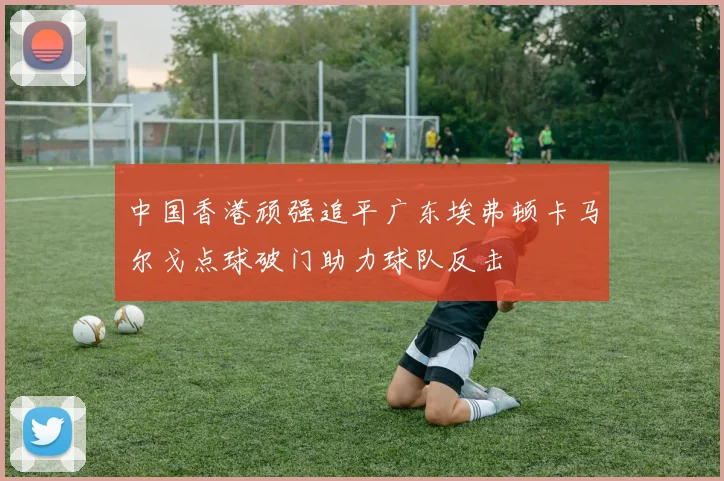 中国香港顽强追平广东埃弗顿卡马尔戈点球破门助力球队反击