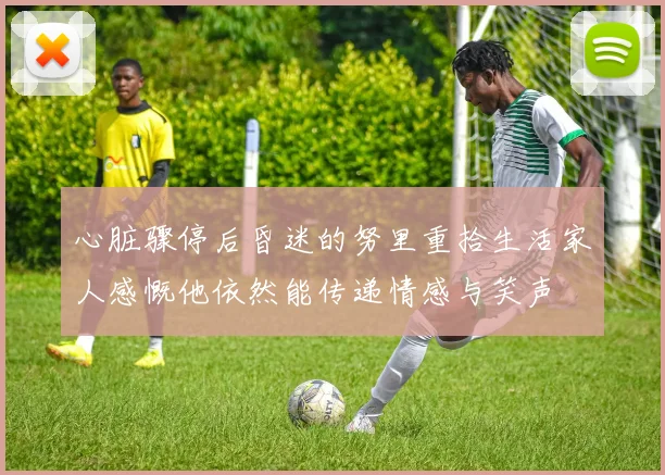心脏骤停后昏迷的努里重拾生活家人感慨他依然能传递情感与笑声