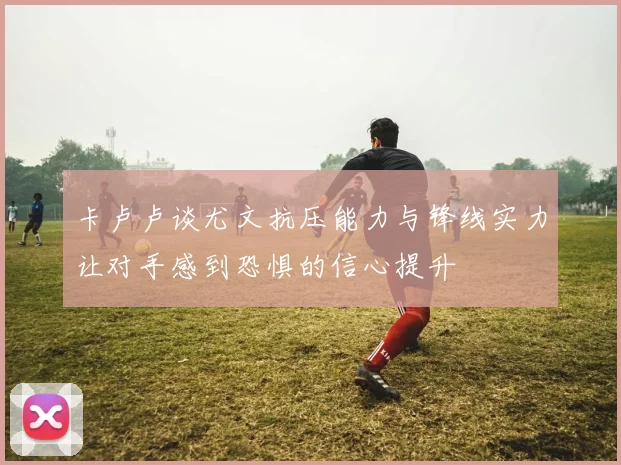 卡卢卢谈尤文抗压能力与锋线实力让对手感到恐惧的信心提升