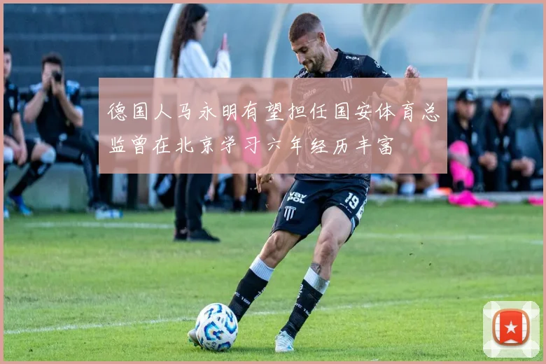德国人马永明有望担任国安体育总监曾在北京学习六年经历丰富