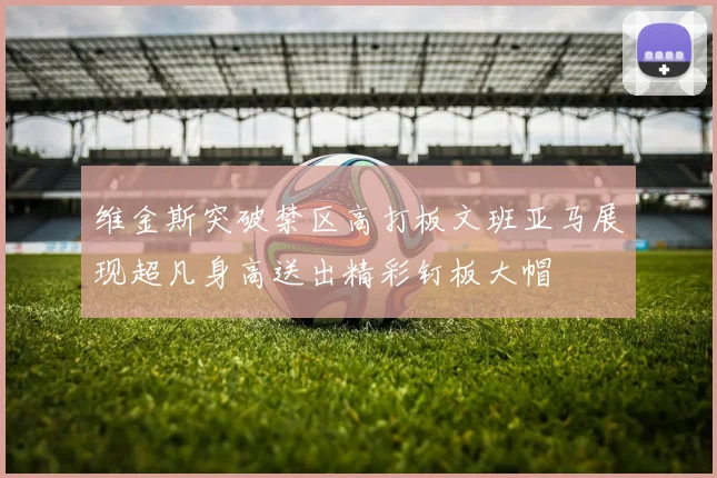 维金斯突破禁区高打板文班亚马展现超凡身高送出精彩钉板大帽