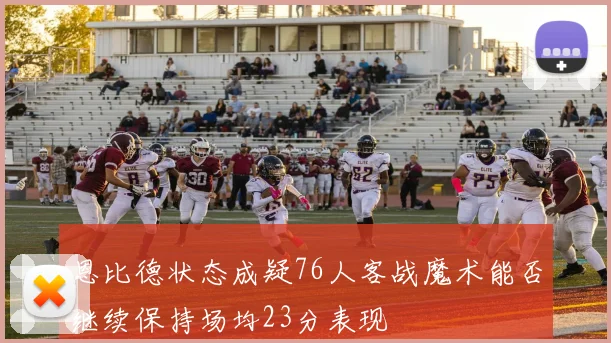 恩比德状态成疑76人客战魔术能否继续保持场均23分表现