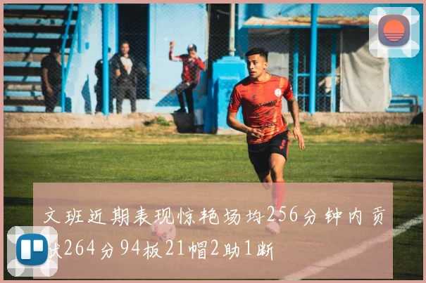 文班近期表现惊艳场均256分钟内贡献264分94板21帽2助1断