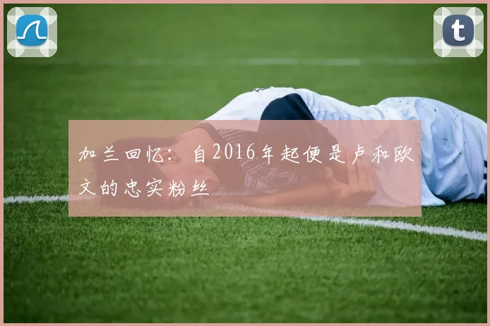 加兰回忆：自2016年起便是卢和欧文的忠实粉丝