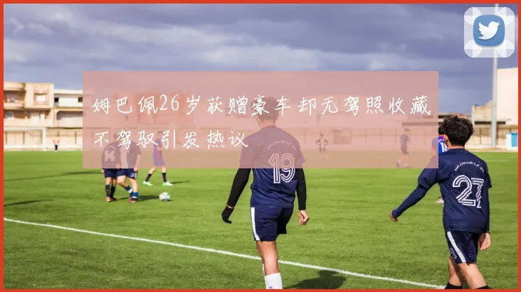 姆巴佩26岁获赠豪车却无驾照收藏不驾驭引发热议